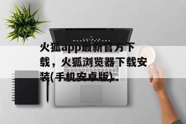 火狐app最新官方下载，火狐浏览器下载安装(手机安卓版)