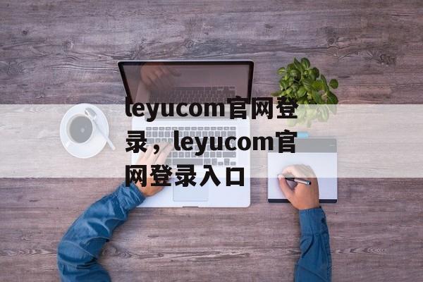 leyucom官网登录，leyucom官网登录入口