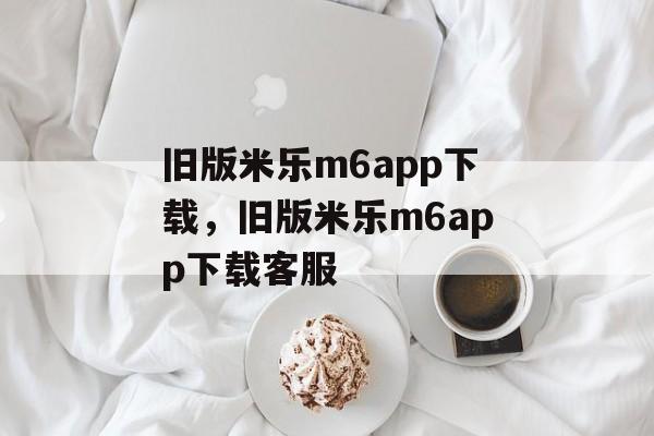 旧版米乐m6app下载，旧版米乐m6app下载客服