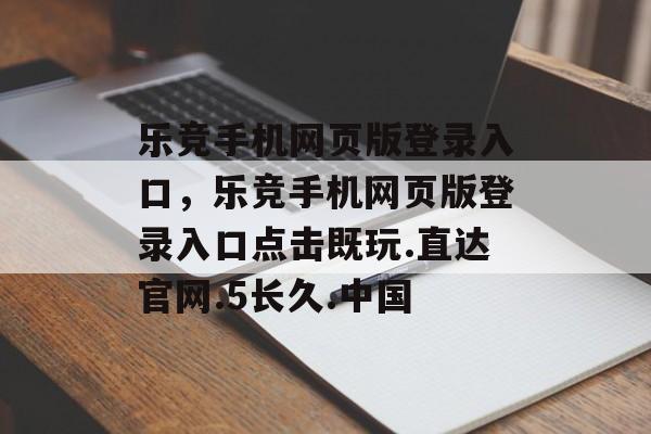 乐竞手机网页版登录入口，乐竞手机网页版登录入口点击既玩.直达官网.5长久.中国