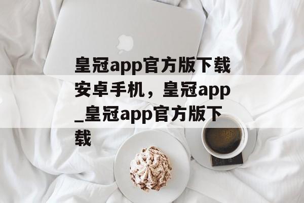 皇冠app官方版下载安卓手机，皇冠app_皇冠app官方版下载