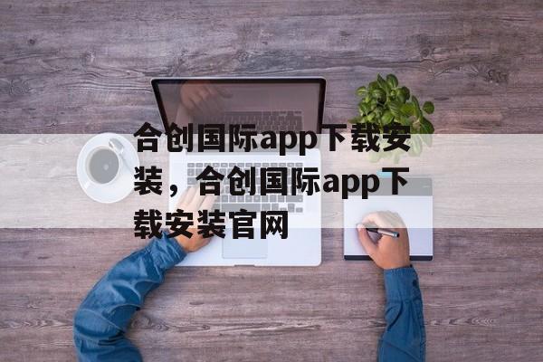 合创国际app下载安装，合创国际app下载安装官网