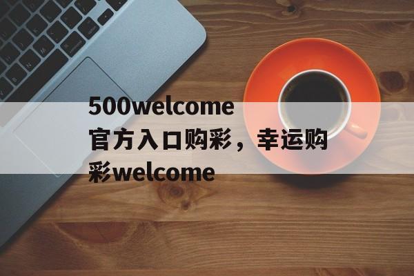 500welcome官方入口购彩，幸运购彩welcome