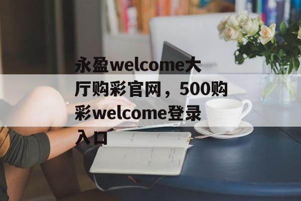 永盈welcome大厅购彩官网，500购彩welcome登录入口