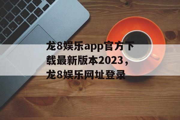 龙8娱乐app官方下载最新版本2023，龙8娱乐网址登录