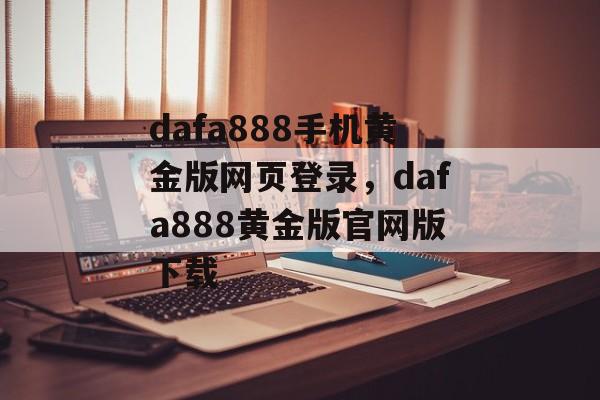 dafa888手机黄金版网页登录，dafa888黄金版官网版下载