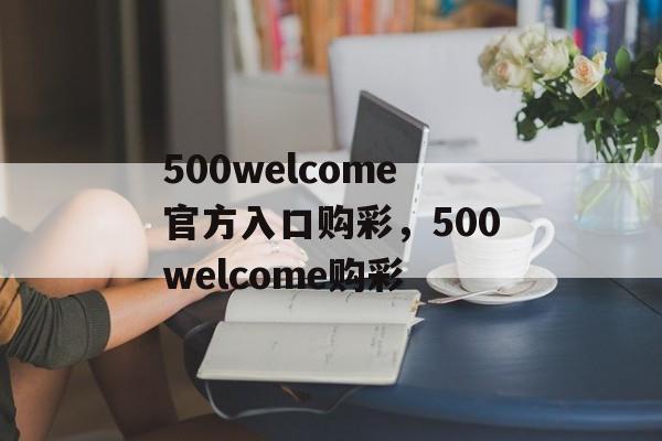 500welcome官方入口购彩，500welcome购彩